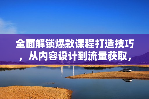 全面解锁爆款课程打造技巧，从内容设计到流量获取，助你实现课程变现