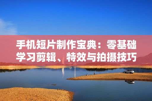 手机短片制作宝典：零基础学习剪辑、特效与拍摄技巧，助力打造爆款短视频