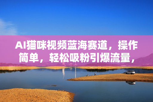 AI猫咪视频蓝海赛道，操作简单，轻松吸粉引爆流量，日入1000+（内含