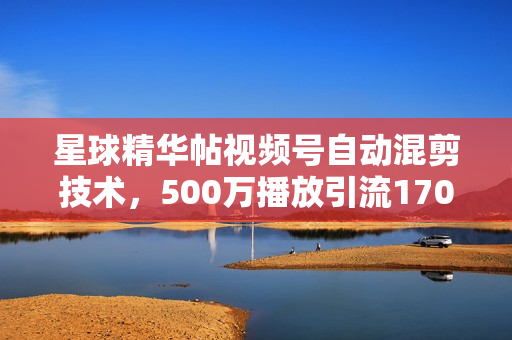 星球精华帖视频号自动混剪技术，500万播放引流17000创业粉，最新内部引