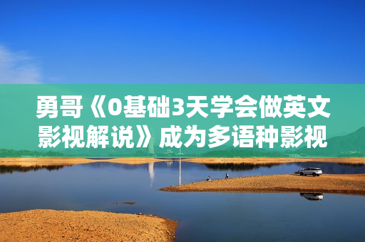 勇哥《0基础3天学会做英文影视解说》成为多语种影视创作者