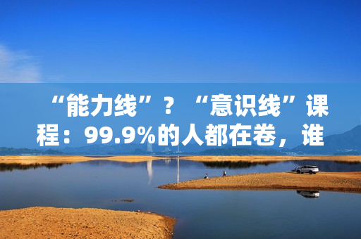 “能力线”？“意识线”课程：99.9%的人都在卷，谁能力强，谁就能赚钱