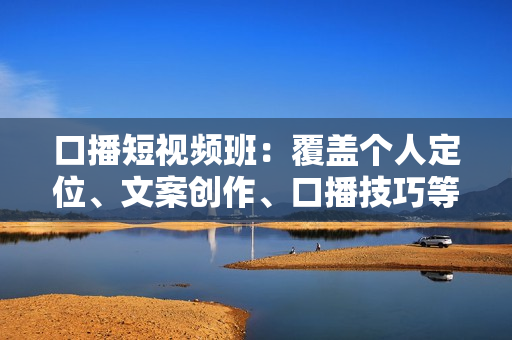 口播短视频班：覆盖个人定位、文案创作、口播技巧等，打造个人IP