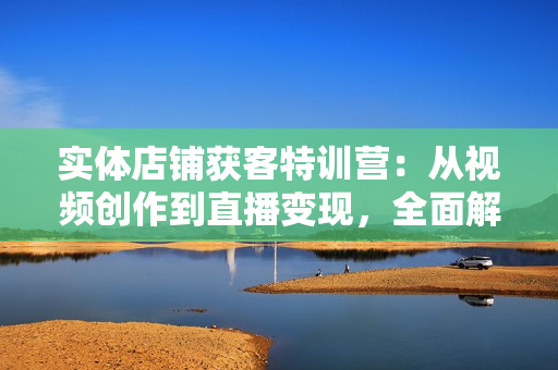 实体店铺获客特训营：从视频创作到直播变现，全面解决实体企业获客难题