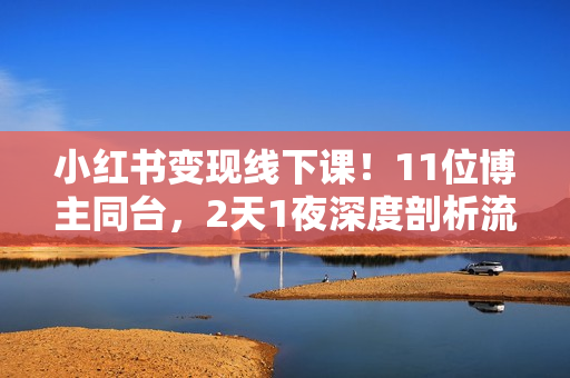 小红书变现线下课！11位博主同台，2天1夜深度剖析流量趋势与生态布局