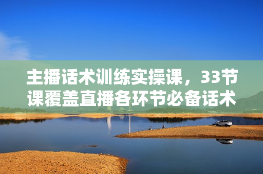 主播话术训练实操课，33节课覆盖直播各环节必备话术技巧