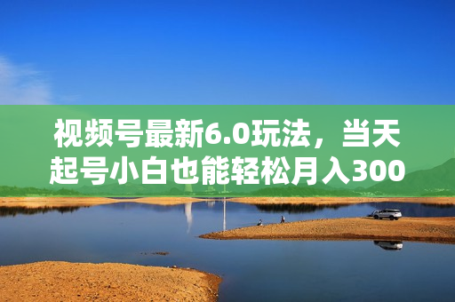 视频号最新6.0玩法，当天起号小白也能轻松月入30000+