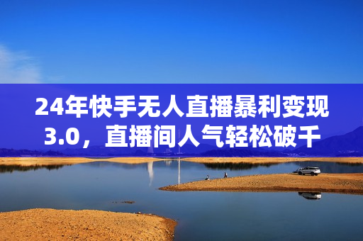 24年快手无人直播暴利变现3.0，直播间人气轻松破千上热门，普通人也能