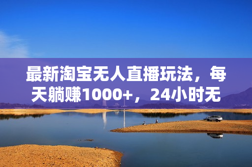 最新淘宝无人直播玩法，每天躺赚1000+，24小时无人值守，不违规不封号