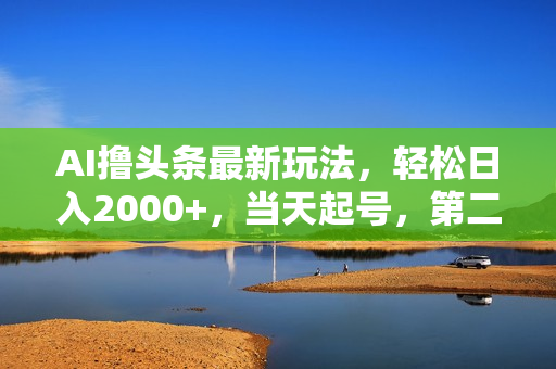 AI撸头条最新玩法，轻松日入2000+，当天起号，第二天见收益，小白轻松