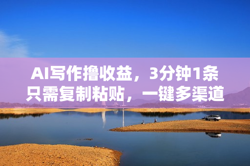AI写作撸收益，3分钟1条只需复制粘贴，一键多渠道发布月入10000+