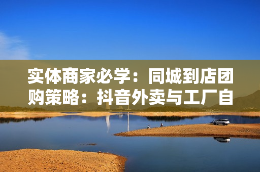 实体商家必学：同城到店团购策略：抖音外卖与工厂自卖运营技巧