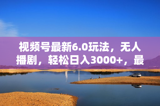 视频号最新6.0玩法，无人播剧，轻松日入3000+，最新蓝海项目，拉爆流量