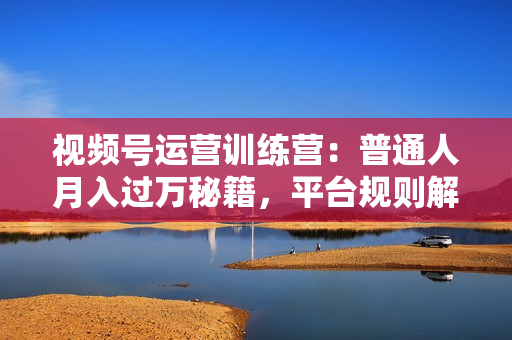 视频号运营训练营：普通人月入过万秘籍，平台规则解读，快速涨粉与变现