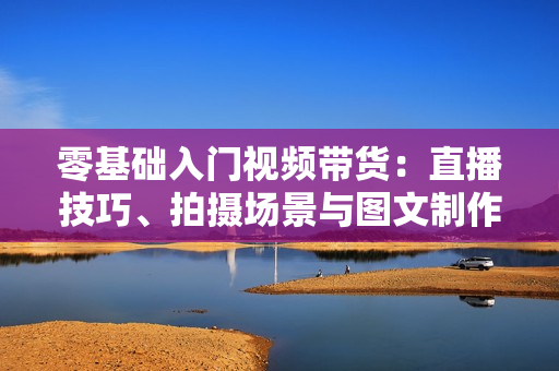 零基础入门视频带货：直播技巧、拍摄场景与图文制作全攻略