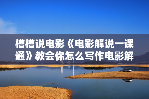 槽槽说电影《电影解说一课通》教会你怎么写作电影解说文案