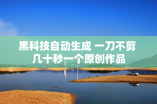 黑科技自动生成 一刀不剪 几十秒一个原创作品