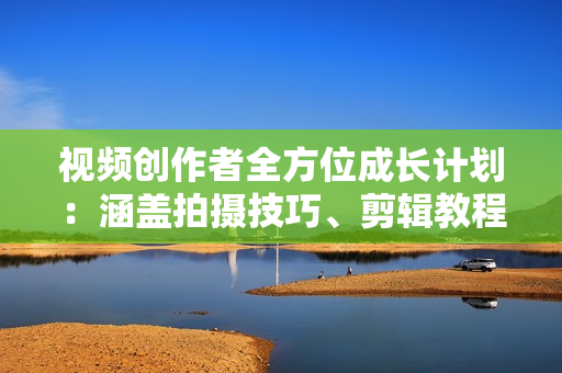 视频创作者全方位成长计划：涵盖拍摄技巧、剪辑教程、抖音运营与变现策略