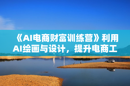 《AI电商财富训练营》利用AI绘画与设计，提升电商工作效率