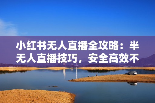 小红书无人直播全攻略：半无人直播技巧，安全高效不封号