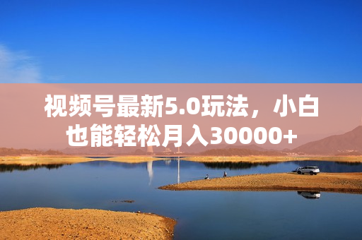 视频号最新5.0玩法，小白也能轻松月入30000+