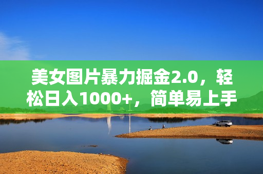美女图片暴力掘金2.0，轻松日入1000+，简单易上手