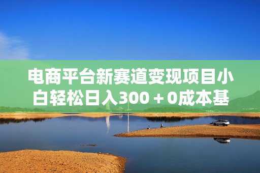 电商平台新赛道变现项目小白轻松日入300＋0成本基础两个月即可翻身