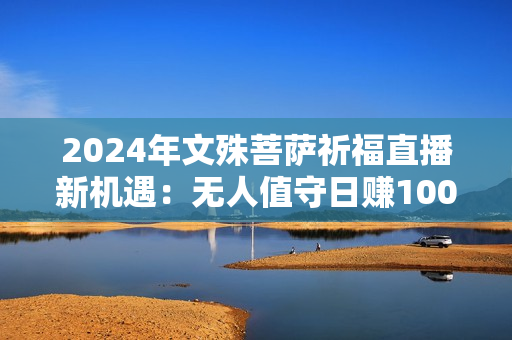 2024年文殊菩萨祈福直播新机遇：无人值守日赚1000元+项目，零基础小白