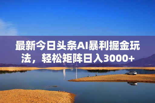最新今日头条AI暴利掘金玩法，轻松矩阵日入3000+