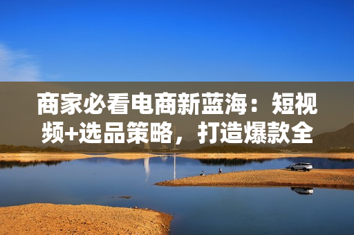 商家必看电商新蓝海：短视频+选品策略，打造爆款全攻略，月入10w+