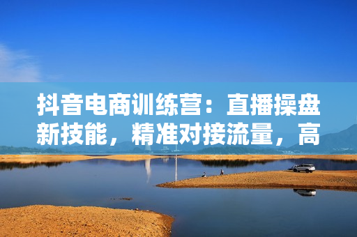 抖音电商训练营：直播操盘新技能，精准对接流量，高效转化变现