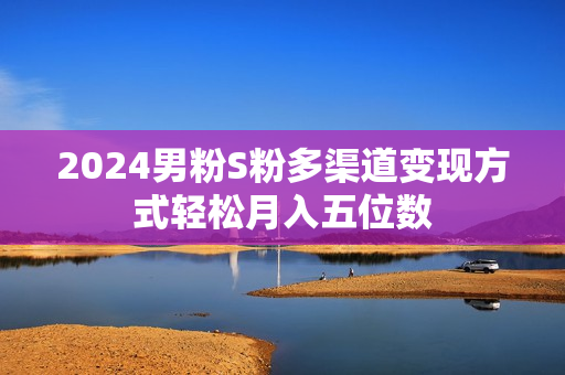 2024男粉S粉多渠道变现方式轻松月入五位数