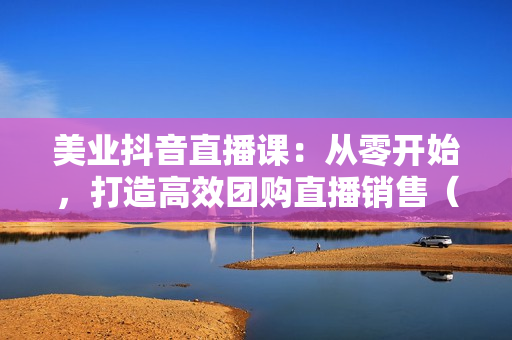 美业抖音直播课：从零开始，打造高效团购直播销售（无水印课程）