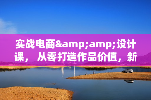 实战电商&amp;设计课， 从零打造作品价值，新趋势+实操，开启副业变现