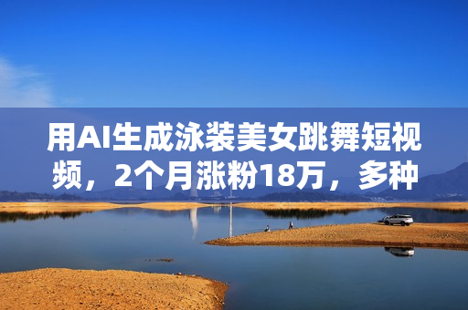 用AI生成泳装美女跳舞短视频，2个月涨粉18万，多种变现月收益万元