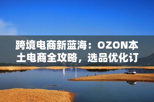 跨境电商新蓝海：OZON本土电商全攻略，选品优化订单处理一网打尽