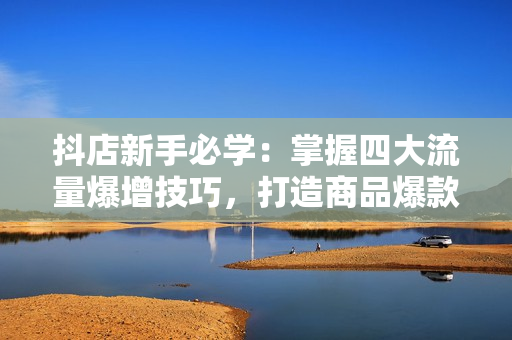 抖店新手必学：掌握四大流量爆增技巧，打造商品爆款不再是梦