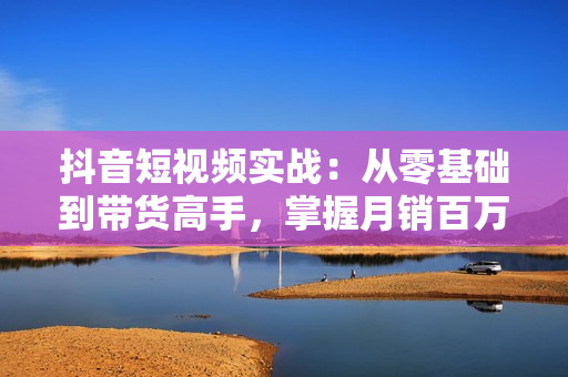 抖音短视频实战：从零基础到带货高手，掌握月销百万的秘诀与实战技巧