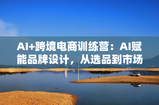 AI+跨境电商训练营：AI赋能品牌设计，从选品到市场定位实战