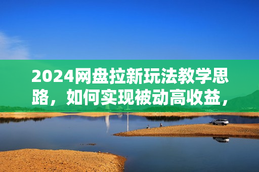 2024网盘拉新玩法教学思路，如何实现被动高收益，适用于个人 工作室 小白