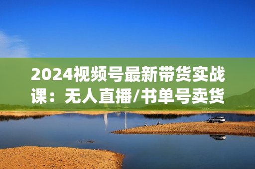 2024视频号最新带货实战课：无人直播/书单号卖货/个人IP口播 (附资料素材)