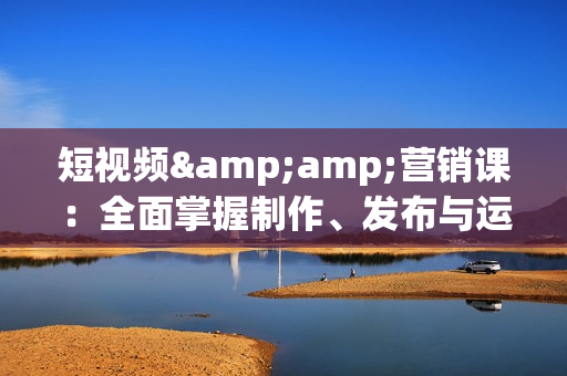 短视频&amp;营销课：全面掌握制作、发布与运营的核心技巧，提升短视频表现
