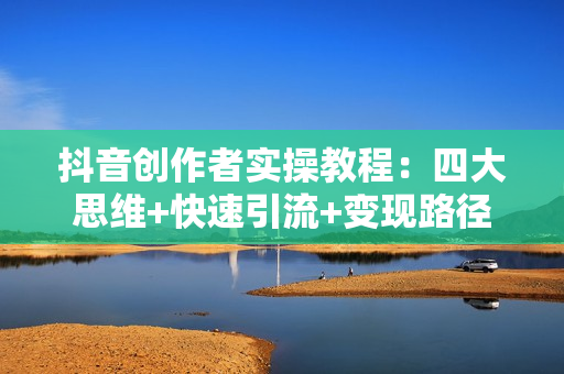 抖音创作者实操教程：四大思维+快速引流+变现路径，打造个性化优势账号