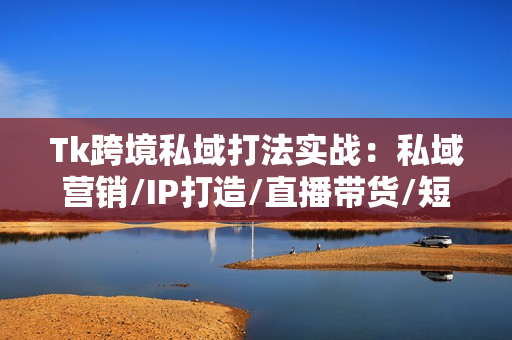 Tk跨境私域打法实战：私域营销/IP打造/直播带货/短视频制作/流量变现