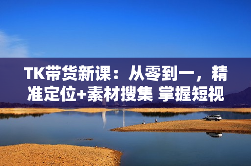 TK带货新课：从零到一，精准定位+素材搜集 掌握短视频带货全流程