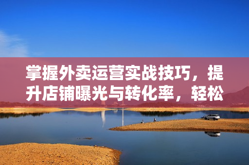 掌握外卖运营实战技巧，提升店铺曝光与转化率，轻松实现冲单爆单