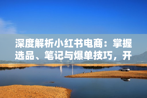 深度解析小红书电商：掌握选品、笔记与爆单技巧，开启你的电商成功之路