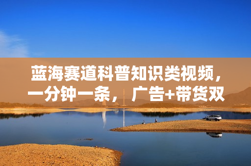 蓝海赛道科普知识类视频，一分钟一条， 广告+带货双份收益，轻松日入300+