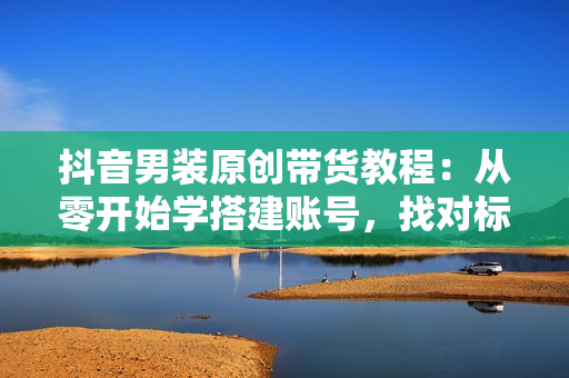 抖音男装原创带货教程：从零开始学搭建账号，找对标，实现涨粉变现
