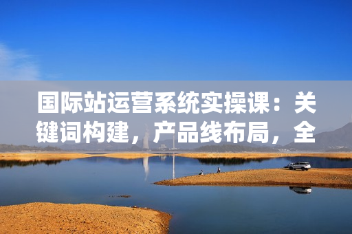 国际站运营系统实操课：关键词构建，产品线布局，全面提升店铺流量